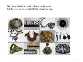 Die cast metal items in lots of new designs and
finishes. Let us create something unique for you.




                                                    40
 