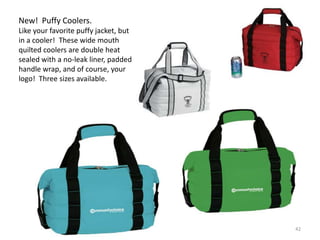 New! Puffy Coolers.
Like your favorite puffy jacket, but
in a cooler! These wide mouth
quilted coolers are double heat
sealed with a no-leak liner, padded
handle wrap, and of course, your
logo! Three sizes available.




                                       42
 
