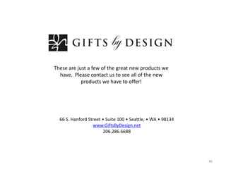 These are just a few of the great new products we
  have. Please contact us to see all of the new
            products we have to offer!




  66 S. Hanford Street • Suite 100 • Seattle, • WA • 98134
                  www.GiftsByDesign.net
                       206.286.6688




                                                             46
 