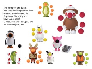 The Poppers are back!
And they’ve brought some new
friends. In addition to the
Dog, Dino, Pirate, Pig and
Cow, please meet
Moose, Fish, Bear, Penguin, and
Sock Monkey Poppers.




                                  8
 