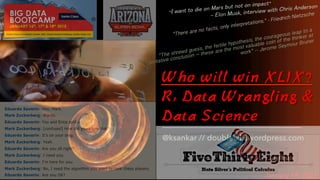 Who will win XLIX?
R, Data Wrangling &
Data Science
January 18, 2015
@ksankar // doubleclix.wordpress.com
“I want to die on Mars but not on impact”
— Elon Musk, interview with Chris Anderson
“The shrewd guess, the fertile hypothesis, the courageous leap to a
tentative conclusion – these are the most valuable coin of the thinker at
work” -- Jerome Seymour Bruner
"There are no facts, only interpretations." - Friedrich Nietzsche
 