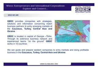 WHO WE ARE


GBDC provides companies with strategies,
solutions and information concerning match
business partners to entry emerging markets of
the Caucasus, Turkey, Central Asia and
Ukraine.

GBDC is located in capital of Georgia –Tbilisi.
Through its extensive business network and
experienced teams “on the ground” GBDC
works in 10 countries.

We can guide and prepare western companies to entry markets and doing profitable
business in the Caucasus, Turkey, Central Asia and Ukraine.
 