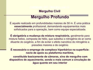 Mergulho Profundo
Prof. Maria Regina Lemos Guimarães
HIGIENE DO TRABALHO II
Mergulho Civil
É aquele realizado em profundidades maiores de 50 m. É uma prática
essecialmente profissional, demandando equipamentos mais
sofisticados para a operação, bem como equipe especializada.
É obrigatória a mudança da mistura respiratória, geralmente para
mistura heliox, composta de hélio, que substitui o nitrogênio do ar como
diluente do oxigênio, a fim de evitar o efeito narcótico do nitrogênio a
pressões maiores e de oxigênio
É necessário o emprego de complexo hiperbárico na superfície:
navio de apoio ou plataforma marítima,
constituído basicamente de câmaras, sino de mergulho com
dispositivo de aquecimento, sendo o mais comum a circulação de
água quente em seu interior
 