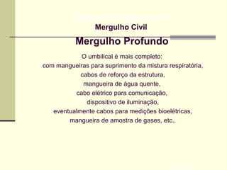 Mergulho Profundo
Prof. Maria Regina Lemos Guimarães
HIGIENE DO TRABALHO II
Mergulho Civil
O umbilical é mais completo:
com mangueiras para suprimento da mistura respiratória,
cabos de reforço da estrutura,
mangueira de água quente,
cabo elétrico para comunicação,
dispositivo de iluminação,
eventualmente cabos para medições bioelétricas,
mangueira de amostra de gases, etc..
 