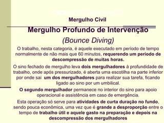 Mergulho Profundo de Intervenção
(Bounce Diving)
Prof. Maria Regina Lemos Guimarães
HIGIENE DO TRABALHO II
Mergulho Civil
O trabalho, nesta categoria, é aquele executado em período de tempo
normalmente de não mais que 60 minutos, requerendo um período de
descompressão de muitas horas.
O sino fechado de mergulho leva dois mergulhadores à profundidade de
trabalho, onde após pressurizado, é aberta uma escotilha na parte inferior
por onde sai um dos mergulhadores para realizar sua tarefa, ficando
ligado ao sino por um umbilical.
O segundo mergulhador permanece no interior do sino para apoio
operacional e assistência em caso de emergência.
Esta operação só serve para atividades de curta duração no fundo,
sendo pouca econômica, uma vez que é grande a desproporção entre o
tempo de trabalho útil e aquele gasto na preparação e depois na
descompressão dos mergulhadores
 