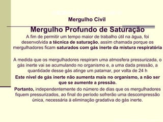 Mergulho Profundo de Saturação
Prof. Maria Regina Lemos GuimarãesEte gás
HIGIENE DO TRABALHO II
Mergulho Civil
A fim de permitir um tempo maior de trabalho útil na água, foi
desenvolvida a técnica de saturação, assim chamada porque os
mergulhadores ficam saturados com gás inerte da mistura respiratória
A medida que os mergulhadores respiram uma atmosfera pressurizada, o
gás inerte vai se acumulando no organismo e, a uma dada pressão, a
quantidade desse gás atinge um patamar, por volta de 24 h
Este nível de gás inerte não aumenta mais no organismo, a não ser
que se aumente a pressão.
Portanto, independentemente do número de dias que os mergulhadores
fiquem pressurizados, ao final do período sofrerão uma descompressão
única, necessária à eliminação gradativa do gás inerte.
 