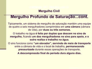 Mergulho Profundo de Saturação...cont.
Prof. Maria Regina Lemos Guimarães
HIGIENE DO TRABALHO II
Mergulho Civil
Tipicamente, um sistema de mergulho de saturação mantém uma equipe
de quatro a seis mergulhadores comprimidos em uma câmara (câmara
de vida), por duas ou três semanas.
O trabalho na água é feito por duplas que descem no sino de
mergulho, ficando um dos mergulhadores no sino para apoio, e o
outro realiza o trabalho na água.
O sino funciona como “um elevador”, servindo de meio de transporte
entre a câmara de vida e o local de trabalho, permanecendo
pressurizado durante essas operações de transporte.
A descompressão final do período dura alguns dias.
 