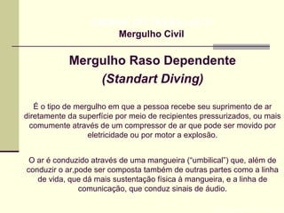 Mergulho Raso Dependente
(Standart Diving)
Prof. Maria Regina Lemos Guimarães
HIGIENE DO TRABALHO II
Mergulho Civil
É o tipo de mergulho em que a pessoa recebe seu suprimento de ar
diretamente da superfície por meio de recipientes pressurizados, ou mais
comumente através de um compressor de ar que pode ser movido por
eletricidade ou por motor a explosão.
O ar é conduzido através de uma mangueira (“umbilical”) que, além de
conduzir o ar,pode ser composta também de outras partes como a linha
de vida, que dá mais sustentação física à mangueira, e a linha de
comunicação, que conduz sinais de áudio.
 