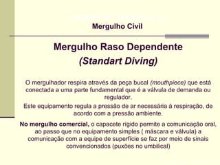 Mergulho Raso Dependente
(Standart Diving)
Prof. Maria Regina Lemos Guimarães
HIGIENE DO TRABALHO II
Mergulho Civil
O mergulhador respira através da peça bucal (mouthpiece) que está
conectada a uma parte fundamental que é a válvula de demanda ou
regulador.
Este equipamento regula a pressão de ar necessária à respiração, de
acordo com a pressão ambiente.
No mergulho comercial, o capacete rígido permite a comunicação oral,
ao passo que no equipamento simples ( máscara e válvula) a
comunicação com a equipe de superfície se faz por meio de sinais
convencionados (puxões no umbilical)
 