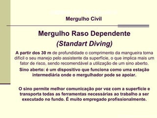 Mergulho Raso Dependente
(Standart Diving)
Prof. Maria Regina Lemos Guimarães
HIGIENE DO TRABALHO II
Mergulho Civil
A partir dos 30 m de profundidade o comprimento da mangueira torna
difícil o seu manejo pelo assistente da superfície, o que implica mais um
fator de risco, sendo recomendável a utilização de um sino aberto.
Sino aberto: é um dispositivo que funciona como uma estação
intermediária onde o mergulhador pode se apoiar.
O sino permite melhor comunicação por voz com a superfície e
transporta todas as ferramentas necessárias ao trabalho a ser
executado no fundo. É muito empregado profissionalmente.
 