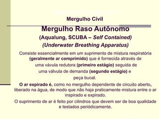Mergulho Raso Autônomo
(Aqualung, SCUBA – Self Contained)
(Underwater Breathing Apparatus)
Prof. Maria Regina Lemos Guimarães
HIGIENE DO TRABALHO II
Mergulho Civil
Consiste essencialmente em um suprimento de mistura respiratória
(geralmente ar comprimido) que é fornecida através de
uma vávula redutora (primeiro estágio) seguida de
uma válvula de demanda (segundo estágio) e
peça bucal.
O ar expirado é, como no mergulho dependente de circuito aberto,
liberado na água, de modo que não haja praticamente mistura entre o ar
inspirado e expirado.
O suprimento de ar é feito por cilindros que devem ser de boa qualidade
e testados periódicamente.
 
