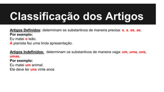 Classificação dos Artigos
Artigos Definidos: determinam os substantivos de maneira precisa: o, a, os, as.
Por exemplo:
Eu matei o leão.
A pianista fez uma linda apresentação.
Artigos Indefinidos: determinam os substantivos de maneira vaga: um, uma, uns,
umas.
Por exemplo:
Eu matei um animal.
Ele deve ter uns vinte anos
 