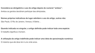 Considera-se obrigatório o uso do artigo depois do numeral “ambos”:
Ambos os garotos decidiram participar das olimpíadas.
Nomes próprios indicativos de lugar admitem o uso do artigo, outros não:
São Paulo, O Rio de Janeiro, Veneza, A Bahia…
Quando indicado no singular, o artigo definido pode indicar toda uma espécie:
O trabalho dignifica o homem.
A utilização do artigo indefinido pode indicar uma ideia de aproximação numérica:
O máximo que ele deve ter é uns vinte anos.
 