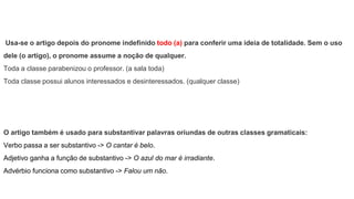 Usa-se o artigo depois do pronome indefinido todo (a) para conferir uma ideia de totalidade. Sem o uso
dele (o artigo), o pronome assume a noção de qualquer.
Toda a classe parabenizou o professor. (a sala toda)
Toda classe possui alunos interessados e desinteressados. (qualquer classe)
O artigo também é usado para substantivar palavras oriundas de outras classes gramaticais:
Verbo passa a ser substantivo -> O cantar é belo.
Adjetivo ganha a função de substantivo -> O azul do mar é irradiante.
Advérbio funciona como substantivo -> Falou um não.
 