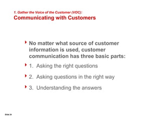 Slide 191. Gather the Voice of the Customer (VOC):Customer SegmentationThe first step in gathering the VOC, is customer segmentation.All customers are not created equal, and do not create equal valueAvoid “squeaky wheel” syndromeIf customers aren’t segmented, it may prove impossible to get a single “voice,” and the multiple voices may lead in opposite directions.The Greatest Value Can Come From a Small Portion of Your Customer BaseTotal CustomersTotal Value