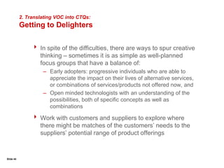 Slide 26Communicating with Customers :SurveysPurposeTo measure the needs – or the importance and performance of – a product, service, or attribute across an entire segment or group of segments; furnishes quantitative data.UsesTo efficiently gather a considerable amount of information from a large populationTo conduct analysis that will result in data with statistical validity and integrityTo measure as-is conditions and driversTo measure change and causalityThe Survey ProcessReview the survey objectives.Determine the appropriate sample of the population.Identify the specific areas of desired information.Write draft questions and determine measurement scales.Design the survey.Test the individual questions and the total survey against the objectives.Validate the questions and the survey (pilot).Finalize the survey.SurveyOptionsMailPersonalTelephone