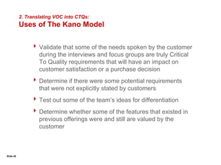 Slide 27Communicating with Customers :Focus GroupsPurposeOrganize information from the collective point of view of a group of customers that represent a segmentUsesTo clarify and define customer needsTo gain insights into the prioritization of needsTo test concepts and get feedbackSometimes as a next step after customer interviews or a preliminary step in a survey processTypically composed of 7 to 13 participants who share characteristics that relate to the focus group topicParticipants will be asked to thoroughly discuss very few topics