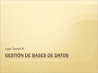 GESTIÓN DE BASES DE DATOS
Juan Torres R.
 
