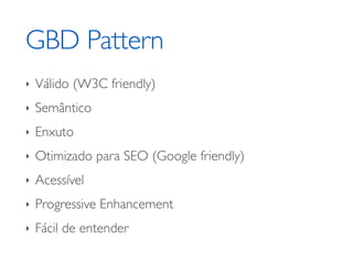 GBD Pattern
‣   Válido (W3C friendly)
‣   Semântico
‣   Enxuto
‣   Otimizado para SEO (Google friendly)
‣   Acessível
‣   Progressive Enhancement
‣   Fácil de entender
 