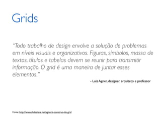 Grids

“Todo trabalho de design envolve a solução de problemas
em níveis visuais e organizativos. Figuras, símbolos, massa de
textos, títulos e tabelas devem se reunir para transmitir
informação. O grid é uma maneira de juntar esses
elementos.”
                                                            - Luiz Agner, designer, arquiteto e professor




Fonte: http://www.slideshare.net/agner/a-construo-do-grid
 