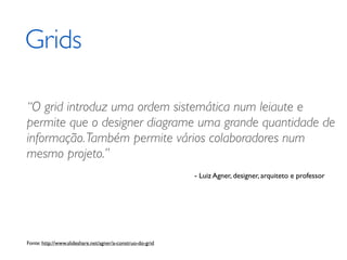 Grids

“O grid introduz uma ordem sistemática num leiaute e
permite que o designer diagrame uma grande quantidade de
informação. Também permite vários colaboradores num
mesmo projeto.”
                                                            - Luiz Agner, designer, arquiteto e professor




Fonte: http://www.slideshare.net/agner/a-construo-do-grid
 
