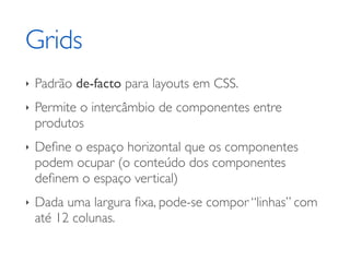 Grids
‣   Padrão de-facto para layouts em CSS.
‣   Permite o intercâmbio de componentes entre
    produtos
‣   Deﬁne o espaço horizontal que os componentes
    podem ocupar (o conteúdo dos componentes
    deﬁnem o espaço vertical)
‣   Dada uma largura ﬁxa, pode-se compor “linhas” com
    até 12 colunas.
 