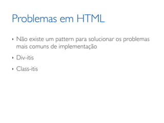 Problemas em HTML
‣   Não existe um pattern para solucionar os problemas
    mais comuns de implementação
‣   Div-itis
‣   Class-itis
 