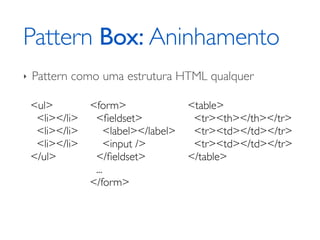 Pattern Box: Aninhamento
‣   Pattern como uma estrutura HTML qualquer

    <ul>         <form>                 <table>
     <li></li>    <ﬁeldset>              <tr><th></th></tr>
     <li></li>        <label></label>    <tr><td></td></tr>
     <li></li>        <input />          <tr><td></td></tr>
    </ul>         </ﬁeldset>            </table>
                  ...
                 </form>
 
