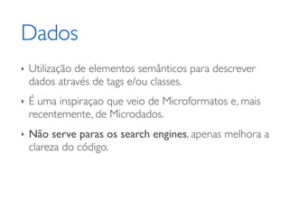 Dados
‣   Utilização de elementos semânticos para descrever
    dados através de tags e/ou classes.
‣   É uma inspiraçao que veio de Microformatos e, mais
    recentemente, de Microdados.
‣   Não serve paras os search engines, apenas melhora a
    clareza do código.
 