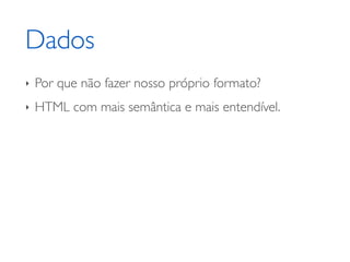 Dados
‣   Por que não fazer nosso próprio formato?
‣   HTML com mais semântica e mais entendível.
 