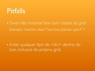 Pitfalls
‣   Favor, não misturar box com classes do grid
    Exemplo: <section class=”box box-plantao span4”>



‣   Evitar qualquer tipo de <div> dentro do
    box, inclusive do próprio grid.
 