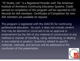 “TE Studio, Ltd.” is a Registered Provider with The American
Institute of Architects Continuing Education Systems. Credit
earned on completion of this program will be reported to CES
Records for AIA members. Certificates of Completion for non-
AIA members are available on request.

This program is registered with the AIA/CES for continuing
professional education. As such, it does not include content
that may be deemed or construed to be an approval or
endorsement by the AIA of any material of construction or any
method or manner of handling, using, distributing, or dealing
in any material or product. Questions related to specific
materials, methods, and services will be addressed at the
conclusion of this presentation.



                                                                2
 