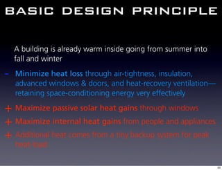 basic design principle

    A building is already warm inside going from summer into
    fall and winter

-   Minimize heat loss through air-tightness, insulation,
    advanced windows & doors, and heat-recovery ventilation—
    retaining space-conditioning energy very effectively

+ Maximize passive solar heat gains through windows
+ Maximize internal heat gains from people and appliances
+ Additional heat comes from a tiny backup system for peak
    heat-load

                                                               33
 