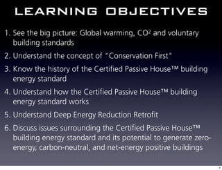 learning objectives
1. See the big picture: Global warming, CO2 and voluntary
   building standards
2. Understand the concept of "Conservation First"
3. Know the history of the Certified Passive House™ building
   energy standard
4. Understand how the Certified Passive House™ building
   energy standard works
5. Understand Deep Energy Reduction Retrofit
6. Discuss issues surrounding the Certified Passive House™
   building energy standard and its potential to generate zero-
   energy, carbon-neutral, and net-energy positive buildings

                                                                  4
 