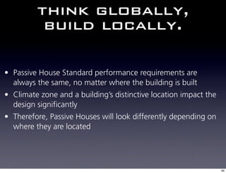 think globally,
          build locally.

• Passive House Standard performance requirements are
  always the same, no matter where the building is built
• Climate zone and a building’s distinctive location impact the
  design significantly
• Therefore, Passive Houses will look differently depending on
  where they are located




                                                                  69
 
