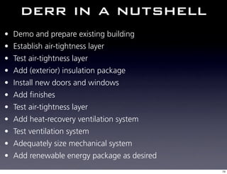 derr in a nutshell
• Demo and prepare existing building
• Establish air-tightness layer
• Test air-tightness layer
• Add (exterior) insulation package
• Install new doors and windows
• Add finishes
• Test air-tightness layer
• Add heat-recovery ventilation system
• Test ventilation system
• Adequately size mechanical system
• Add renewable energy package as desired
                                            74
 