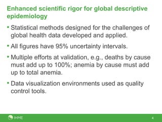 Enhanced scientific rigor for global descriptive
epidemiology
• Statistical methods designed for the challenges of
global health data developed and applied.
• All figures have 95% uncertainty intervals.
• Multiple efforts at validation, e.g., deaths by cause
must add up to 100%; anemia by cause must add
up to total anemia.
• Data visualization environments used as quality
control tools.
4