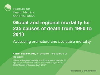 Global and regional mortality for
235 causes of death from 1990 to
2010
Assessing premature and avoidable mortality

Rafael Lozano, MD, on behalf of 189 authors of
the paper
“Global and regional mortality from 235 causes of death for 20
age groups in 1990 and 2010: a systematic analysis for the
Global Burden of Disease Study 2010”
 