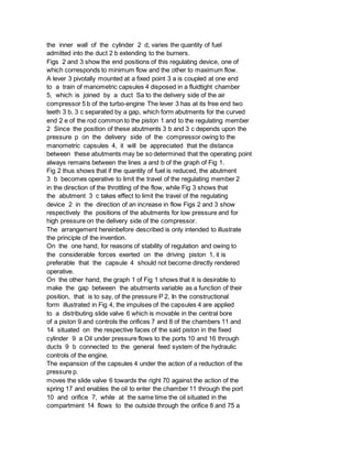 the inner wall of the cylinder 2 d, varies the quantity of fuel
admitted into the duct 2 b extending to the burners.
Figs 2 and 3 show the end positions of this regulating device, one of
which corresponds to minimum flow and the other to maximum flow.
A lever 3 pivotally mounted at a fixed point 3 a is coupled at one end
to a train of manometric capsules 4 disposed in a fluidtight chamber
5, which is joined by a duct Sa to the delivery side of the air
compressor 5 b of the turbo-engine The lever 3 has at its free end two
teeth 3 b, 3 c separated by a gap, which form abutments for the curved
end 2 e of the rod common to the piston 1 and to the regulating member
2 Since the position of these abutments 3 b and 3 c depends upon the
pressure p on the delivery side of the compressor owing to the
manometric capsules 4, it will be appreciated that the distance
between these abutments may be so determined that the operating point
always remains between the lines a and b of the graph of Fig 1.
Fig 2 thus shows that if the quantity of fuel is reduced, the abutment
3 b becomes operative to limit the travel of the regulating member 2
in the direction of the throttling of the flow, while Fig 3 shows that
the abutment 3 c takes effect to limit the travel of the regulating
device 2 in the direction of an increase in flow Figs 2 and 3 show
respectively the positions of the abutments for low pressure and for
high pressure on the delivery side of the compressor.
The arrangement hereinbefore described is only intended to illustrate
the principle of the invention.
On the one hand, for reasons of stability of regulation and owing to
the considerable forces exerted on the driving piston 1, it is
preferable that the capsule 4 should not become directly rendered
operative.
On the other hand, the graph 1 of Fig 1 shows that it is desirable to
make the gap between the abutments variable as a function of their
position, that is to say, of the pressure P 2, In the constructional
form illustrated in Fig 4, the impulses of the capsules 4 are applied
to a distributing slide valve 6 which is movable in the central bore
of a piston 9 and controls the orifices 7 and 8 of the chambers 11 and
14 situated on the respective faces of the said piston in the fixed
cylinder 9 a Oil under pressure flows to the ports 10 and 16 through
ducts 9 b connected to the general feed system of the hydraulic
controls of the engine.
The expansion of the capsules 4 under the action of a reduction of the
pressure p.
moves the slide valve 6 towards the right 70 against the action of the
spring 17 and enables the oil to enter the chamber 11 through the port
10 and orifice 7, while at the same time the oil situated in the
compartment 14 flows to the outside through the orifice 8 and 75 a
 