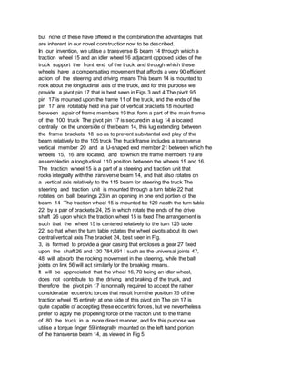 but none of these have offered in the combination the advantages that
are inherent in our novel construction now to be described.
In our invention, we utilise a transverse IS beam 14 through which a
traction wheel 15 and an idler wheel 16 adjacent opposed sides of the
truck support the front end of the truck, and through which these
wheels have a compensating movement that affords a very 90 efficient
action of the steering and driving means This beam 14 is mounted to
rock about the longitudinal axis of the truck, and for this purpose we
provide a pivot pin 17 that is best seen in Figs 3 and 4 The pivot 95
pin 17 is mounted upon the frame 11 of the truck, and the ends of the
pin 17 are rotatably held in a pair of vertical brackets 18 mounted
between a pair of frame members 19 that form a part of the main frame
of the 100 truck The pivot pin 17 is secured in a lug 14 a located
centrally on the underside of the beam 14, this lug extending between
the frame brackets 18 so as to prevent substantial end play of the
beam relatively to the 105 truck The truck frame includes a transverse
vertical member 20 and a U-shaped end member 21 between which the
wheels 15, 16 are located, and to which the frame members 19 are
assembled in a longitudinal 110 position between the wheels 15 and 16.
The traction wheel 15 is a part of a steering and traction unit that
rocks integrally with the transverse beam 14, and that also rotates on
a vertical axis relatively to the 115 beam for steering the truck The
steering and traction unit is mounted through a turn table 22 that
rotates on ball bearings 23 in an opening in one end portion of the
beam 14 The traction wheel 15 is mounted be 120 neath the turn table
22 by a pair of brackets 24, 25 in which rotate the ends of the drive
shaft 26 upon which the traction wheel 15 is fixed The arrangement is
such that the wheel 15 is centered relatively to the turn 125 table
22, so that when the turn table rotates the wheel pivots about its own
central vertical axis The bracket 24, best seen in Fig.
3, is formed to provide a gear casing that encloses a gear 27 fixed
upon the shaft 26 and 130 784,691 I such as the universal joints 47,
48 will absorb the rocking movement in the steering, while the ball
joints on link 56 will act similarly for the breaking means.
It will be appreciated that the wheel 16, 70 being an idler wheel,
does not contribute to the driving and braking of the truck, and
therefore the pivot pin 17 is normally required to accept the rather
considerable eccentric forces that result from the position 75 of the
traction wheel 15 entirely at one side of this pivot pin The pin 17 is
quite capable of accepting these eccentric forces, but we nevertheless
prefer to apply the propelling force of the traction unit to the frame
of 80 the truck in a more direct manner, and for this purpose we
utilise a torque finger 59 integrally mounted on the left hand portion
of the transverse beam 14, as viewed in Fig 5.
 