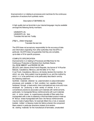 Improvements in or relating to processes and machines for the continuous
production of sections from synthetic resins
Description of GB784692 (A)
A high quality text as facsimile in your desired language may be available
amongst the following family members:
US2822575 (A)
US2822575 (A) less
Translate this text into Tooltip
[79][(1)__Select language]
Translate this text into
The EPO does not accept any responsibility for the accuracy of data
and information originating from other authorities than the EPO; in
particular, the EPO does not guarantee that they are complete,
up-to-date or fit for specific purposes.
COMPLETE SPECIFICATION
Improvements in or relating to Processes and Machines for the
Continuous Production of Sections from Synthetic Resins
We, RENE IMBERT and PIERRE DE VIN-
ZELLES, both citizens of the French Republic, the former of 14 Rue Ibn
Batouta, Casablanca, Morocco, and the latter of 10, Rue
C sar Frank, Casablanca, Morocco, do hereby declare the invention, for
which we pray that a patent may be granted to us, and the method by
which it is to be performed, to be particularly described in and by
the following statement :
Synthetic materials obtained by polymerization or polycondensation
processes and available in fluid condition but capable of being
hardened through a heat and/or chem ical treatment are more and more
employed for producing a wide variety of articles. It is a
conventional practice to associate such materials with reinforcements,
particularly to impregnate fibrous reinforcements with such materials
and, in some cases, to superimpose a plurality of fiber webs thus
impregnated with a view to obtaining a final laminated product made up
6f fibrous strata impregnated with resin: the fibrous reinforcements
may be made of glass fibers, for example felted into a mat, or weaved,
braided, knitted or likewise made into fabrics wherein the component
fibers extend in particular directions instead of at random.
As starting materials for the manufacture of laminates, unsaturated
 