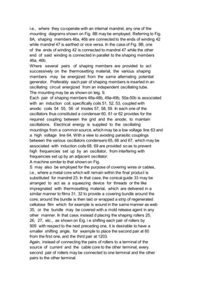 i.e., where they co-operate with an internal mandrel, any one of the
mounting diagrams shown on Fig. 8B may be employed. Referring to Fig.
8A, shaping members 46a, 46b are connected to the ends of winding 42
while mandrel 47 is earthed or vice versa. In the case of Fig. 8B, one
of the ends of winding 42 is connected to mandrel 47 while the other
end of said winding is connected in parallel to the shaping members
46a, 46b.
Where several pairs of shaping members are provided to act
successively on the thermosetting material, the various shaping
members may be energized from the same alternating potential
generator. Preferably each pair of shaping members is inserted in an
oscillating circuit energized from an independent oscillating tube.
The mounting may be as shown on leig. 9.
Each pair of shaping members 48a-48b, 49a-49b, 50a-50b is associated
with an induction coil, specifically coils 51, 52, 53, coupled with
anodic coils 54 55, 56 of triodes 57, 58, 59. In each one of the
oscillators thus constituted a condenser 60, 61 or 62 provides for the
required coupling between the grid and the anode, to maintain
oscillations. Electrical energy is supplied to the oscillating
mountings from a common source, which may be a low voltage line 63 and
a high voltage line 64. With a view to avoiding parasitic couplings
between the various oscillators condensers 65, 66 and 67, which may be
associated with induction coils 68, 69 are provided so as to prevent
high frequencies set up by an oscillator, from interfering with
frequencies set up by an adjacent oscillator.
A machine similar to that shown on Fig.
S may also be employed for the purpose of covering wires or cables,
i.e., where a metal core which will remain within the final product is
substituted for mandrel 23. In that case, the conical guide 33 may be
arranged to act as a squeezing device for threads or the like
impregnated with thermosetting material, which are delivered in a
similar manner to films 31, 32 to provide a covering bundle around the
core; around the bundle is then laid or wrapped a strip of regenerated
cellulose film which for example is wound in the same manner as web
35, or the bundle may be covered with a mold release agent in any
other manner. In that case, instead d placing the shaping rollers 25,
26, 27, etc., as shown on Eig. i e shifting each pair of rollers by
909 with respect to the next preceding one, it is desirable to have a
smaller shifting angle, for example to place the second pair at 60
from the first one, and the third pair at 1203.
Again, instead of connecting the pairs of rollers to a terminal of the
source of current and the cable core to the other terminal, every
second pair of rollers may be connected to one terminal and the other
pairs to the other terminal.
 