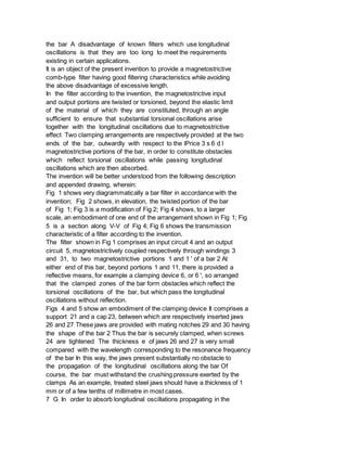 the bar A disadvantage of known filters which use longitudinal
oscillations is that they are too long to meet the requirements
existing in certain applications.
It is an object of the present invention to provide a magnetostrictive
comb-type filter having good filtering characteristics while avoiding
the above disadvantage of excessive length.
In the filter according to the invention, the magnetostrictive input
and output portions are twisted or torsioned, beyond the elastic limit
of the material of which they are constituted, through an angle
sufficient to ensure that substantial torsional oscillations arise
together with the longitudinal oscillations due to magnetostrictive
effect Two clamping arrangements are respectively provided at the two
ends of the bar, outwardly with respect to the lPrice 3 s 6 d l
magnetostrictive portions of the bar, in order to constitute obstacles
which reflect torsional oscillations while passing longitudinal
oscillations which are then absorbed.
The invention will be better understood from the following description
and appended drawing, wherein:
Fig 1 shows very diagrammatically a bar filter in accordance with the
invention; Fig 2 shows, in elevation, the twisted portion of the bar
of Fig 1; Fig 3 is a modification of Fig 2; Fig 4 shows, to a larger
scale, an embodiment of one end of the arrangement shown in Fig 1; Fig
5 is a section along V-V of Fig 4; Fig 6 shows the transmission
characteristic of a filter according to the invention.
The filter shown in Fig 1 comprises an input circuit 4 and an output
circuit 5, magnetostrictively coupled respectively through windings 3
and 31, to two magnetostrictive portions 1 and 1 ' of a bar 2 At
either end of this bar, beyond portions 1 and 11, there is provided a
reflective means, for example a clamping device 6, or 6 ', so arranged
that the clamped zones of the bar form obstacles which reflect the
torsional oscillations of the bar, but which pass the longitudinal
oscillations without reflection.
Figs 4 and 5 show an embodiment of the clamping device It comprises a
support 21 and a cap 23, between which are respectively inserted jaws
26 and 27 These jaws are provided with mating notches 29 and 30 having
the shape of the bar 2 Thus the bar is securely clamped, when screws
24 are tightened The thickness e of jaws 26 and 27 is very small
compared with the wavelength corresponding to the resonance frequency
of the bar In this way, the jaws present substantially no obstacle to
the propagation of the longitudinal oscillations along the bar Of
course, the bar must withstand the crushing pressure exerted by the
clamps As an example, treated steel jaws should have a thickness of 1
mm or of a few tenths of millimetre in most cases.
7 G In order to absorb longitudinal oscillations propagating in the
 