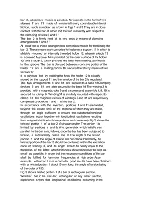bar 2, absorptive means is provided, for example in the form of two
sleeves 7 and 71 made of a material having considerable internal
friction, such as rubber, as shown in Figs 1 and 3 They are in close
contact with the bar at either end thereof, outwardly with respect to
the clamping devices 6 and 6 '.
The bar 2 is firmly held at its two ends by means of clamping
arrangements 8 and 8 '.
At least one of these arrangements comprises means for tensioning the
bar 2 These means may comprise for instance a support 11 in which is
slidably mounted an internally threaded holder 12, wherein a knob 13
is screwed A groove 14 is provided on the outer surface of the holder
12 and a stud 15, which prevents the latter from rotating, penetrates
in this groove The bar is clamped between a concave portion of the
holder 12 and a mating portion 16, secured thereto by means of two
screws 17.
It is obvious that by rotating the knob the holder 12 is slidably
moved on the support 11 and the tension of the bar 2 is regulated.
The two arrangements 8 and 81 are secured to a base 18 Clamping
devices 6 and 61 are also secured to the base 18 The winding 3 is
provided with a magnetic yoke 9 and a screen and assembly 3, 9, 10 is
secured to clamp 6 Winding 31 is similarly mounted with respect to
clamp 61 The magnetic circuits of windings 3 and 31 are respectively
completed by portions 1 and 1 ' of the bar 2.
In accordance with the invention, portions 1 and 11 are twisted,
beyond the elastic limit of the material of which they are made,
through an angle sufficient to ensure that substantial torsional
oscillations occur together with longitudinal oscillations resulting
from magnetostriction in those portions and conversely Fig 2 shows the
twisted portion 1 of a bar 2 of circular section The portion 1 is
limited by sections a and b Any generatrix, which initially was
parallel to the bar axis, follows, once the bar has been subjected to
torsion, a substantially helical line C The length of the twisted
portion 1 and the angle of torsion are not critical Preferably, the
twisted portion of the bar 2 should be contained within the excitation
zone of winding 3, and its length should be nearly equal to the
thickness of the latter, which thickness should moreover be kept as
small as possible, in order that the resonance conditions of the bar
shall be fulfilled for harmonic frequencies of high order As an
example, with a bar 2 mm in diameter, good results have been obtained
with a twisted portion 1 about 15 mm long, the angle of torsion being
of the order of 450.
Fig 3 shows twisted portion 1 of a bar of rectangular section.
Whether bar 2 be circular, rectangular or any other section,
experience shows that longitudinal oscillations occurring in the
 