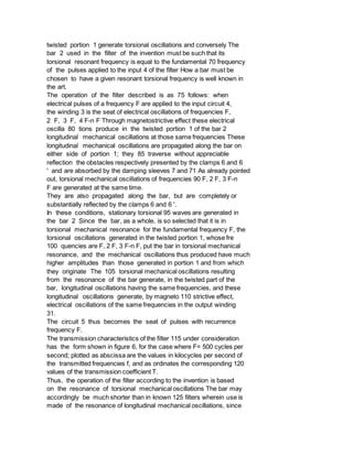 twisted portion 1 generate torsional oscillations and conversely The
bar 2 used in the filter of the invention must be such that its
torsional resonant frequency is equal to the fundamental 70 frequency
of the pulses applied to the input 4 of the filter How a bar must be
chosen to have a given resonant torsional frequency is well known in
the art.
The operation of the filter described is as 75 follows: when
electrical pulses of a frequency F are applied to the input circuit 4,
the winding 3 is the seat of electrical oscillations of frequencies F,
2 F, 3 F, 4 F-n F Through magnetostrictive effect these electrical
oscilla 80 tions produce in the twisted portion 1 of the bar 2
longitudinal mechanical oscillations at those same frequencies These
longitudinal mechanical oscillations are propagated along the bar on
either side of portion 1; they 85 traverse without appreciable
reflection the obstacles respectively presented by the clamps 6 and 6
' and are absorbed by the damping sleeves 7 and 71 As already pointed
out, torsional mechanical oscillations of frequencies 90 F, 2 F, 3 F-n
F are generated at the same time.
They are also propagated along the bar, but are completely or
substantially reflected by the clamps 6 and 6 '.
In these conditions, stationary torsional 95 waves are generated in
the bar 2 Since the bar, as a whole, is so selected that it is in
torsional mechanical resonance for the fundamental frequency F, the
torsional oscillations generated in the twisted portion 1, whose fre
100 quencies are F, 2 F, 3 F-n F, put the bar in torsional mechanical
resonance, and the mechanical oscillations thus produced have much
higher amplitudes than those generated in portion 1 and from which
they originate The 105 torsional mechanical oscillations resulting
from the resonance of the bar generate, in the twisted part of the
bar, longitudinal oscillations having the same frequencies, and these
longitudinal oscillations generate, by magneto 110 strictive effect,
electrical oscillations of the same frequencies in the output winding
31.
The circuit 5 thus becomes the seat of pulses with recurrence
frequency F.
The transmission characteristics of the filter 115 under consideration
has the form shown in figure 6, for the case where F= 500 cycles per
second; plotted as abscissa are the values in kilocycles per second of
the transmitted frequencies f, and as ordinates the corresponding 120
values of the transmission coefficient T.
Thus, the operation of the filter according to the invention is based
on the resonance of torsional mechanical oscillations The bar may
accordingly be much shorter than in known 125 filters wherein use is
made of the resonance of longitudinal mechanical oscillations, since
 