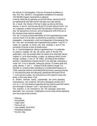 the velocity Vt of propagation in the bar of torsional oscillations is
less than the velocity V, of longitudinal oscillations For example,
130 784,689 shaped characteristic is obtained.
It will be noted that by operating as set forth above, clamps 6 and 61
are tightened 60 only after the bar has been put under tension.
As a result, the tension of the bar is taken up only by the fixing
devices 8 and 81, and the jaws 26 and 27 of each clamp 6 and 6 ' are
not subjected to lateral stresses 65 The thickness of these jaws can
thus be reduced to a minimum, and no longitudinal shift of the bar at
the clamped zones need be expected.
The bar 2 may be constructed entirely of a 70 magnetostrictive metal
such as nickel, or of an alloy so selected as to possess, in addition,
propagation characteristics which are independent of temperature The
bar may also be provided with magnetostrictive portions 1 and 75 11
made, for example, of ferrite only near windings 3 and 31 The
remainder of the bar is then of duraluminium.
As in most arrangements utilising magnetostriction, it is preferable
to polarize magnetic 80 ally the active parts of the bar This
polarization may be provided either by means of an externally placed
magnet or by an extra winding, or again, by passing a direct current
through windings 3 and 31 85 Filters according to the invention
possess characteristics of great interest In one example, employing a
nickel bar 2 mm in diameter, setting the clamps 1,5 meters apart and
using sleeves 7 and 7 ' of about 0,25 90 meters in length, it is
possible to produce a filter operating on a fundamental frequency of
1,000 cycles per second, transmitting 200 harmonics, passing correctly
5 microsecond pulses and still giving satisfactory information 95 for
1 micro-second pulses, the improvement of the signal to noise ratio
being, in this case, about 17 db.
In another example having substantially the same operating
characteristics, the nickel bar 100 had a rectangular section of 0,5
mm by 3 mm, the distance separating the two clamps was 0,46 meters,
and the length of sleeves 7 and 7 ' was about 0,25 meter.
The invention is not restricted to the 105 examples shown and
described, and numerous modifications can be made without departing
from the scope of the invention.
* Sitemap
* Accessibility
* Legal notice
* Terms of use
* Last updated: 08.04.2015
* Worldwide Database
* 5.8.23.4; 93p
 