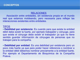 CONCEPTOS
RELACIONES
Asociación entre entidades, sin existencia propia en el mundo
real que estamos moldeando, pero necesaria para reflejar las
interacciones existentes entre entidades.
TIPOS
Debilidad por existencia: Es cuando para que exista la entidad
débil debe existir la fuerte, por ejemplo trabajador y cónyuge, para
que exista el cónyuge debe existir el trabajador ya que no tiene
sentido guardar información de cónyuges de personas que no
trabajan para la compañía.
Debilidad por entidad: Es una debilidad por existencia pero un
poco más fuerte ya que para poder hacer referencia o nombrar a
la entidad débil debemos nombrar previamente a la entidad fuerte.
Por ejemplo el Departamento de Bioquímica de la Compañía
Puleva.
 