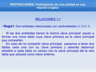 RESTRICCIONES: Participación de una entidad en una
relación (reglas)
RELACIONES 1:1
Regla1: Dos entidades relacionadas con cardinalidades (1,1)-(1,1)
Si las dos entidades tienen la misma clave principal: pasan a
formar una única tabla cuya clave primaria es la clave principal
que comparten.
En caso de no compartir clave principal: pasamos a tener dos
tablas cada una con su clave primaria y además debemos
añadirle a cada tabla un campo con la clave principal del la otra
tabla que actuará como clave externa.
 