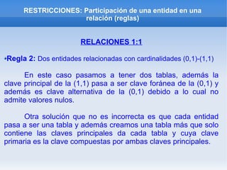 RESTRICCIONES: Participación de una entidad en una
relación (reglas)
RELACIONES 1:1
Regla 2: Dos entidades relacionadas con cardinalidades (0,1)-(1,1)
En este caso pasamos a tener dos tablas, además la
clave principal de la (1,1) pasa a ser clave foránea de la (0,1) y
además es clave alternativa de la (0,1) debido a lo cual no
admite valores nulos.
Otra solución que no es incorrecta es que cada entidad
pasa a ser una tabla y además creamos una tabla más que solo
contiene las claves principales da cada tabla y cuya clave
primaria es la clave compuestas por ambas claves principales.
 
