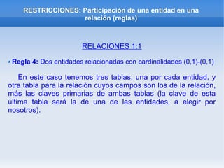 RESTRICCIONES: Participación de una entidad en una
relación (reglas)
RELACIONES 1:1
Regla 4: Dos entidades relacionadas con cardinalidades (0,1)-(0,1)
En este caso tenemos tres tablas, una por cada entidad, y
otra tabla para la relación cuyos campos son los de la relación,
más las claves primarias de ambas tablas (la clave de esta
última tabla será la de una de las entidades, a elegir por
nosotros).
 